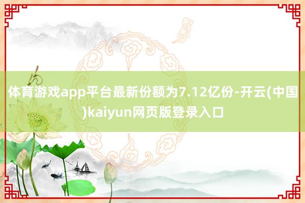 体育游戏app平台最新份额为7.12亿份-开云(中国)kaiyun网页版登录入口