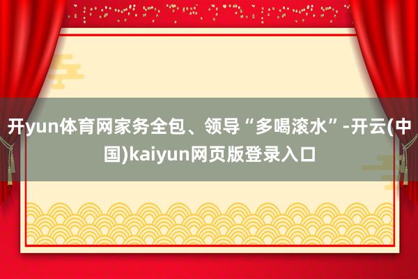 开yun体育网家务全包、领导“多喝滚水”-开云(中国)kaiyun网页版登录入口