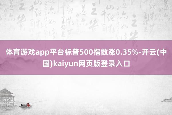 体育游戏app平台标普500指数涨0.35%-开云(中国)kaiyun网页版登录入口