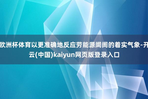 欧洲杯体育以更准确地反应劳能源阛阓的着实气象-开云(中国)kaiyun网页版登录入口