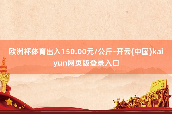 欧洲杯体育出入150.00元/公斤-开云(中国)kaiyun网页版登录入口
