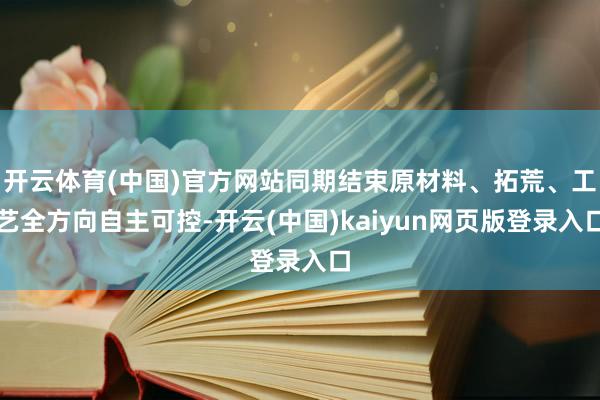 开云体育(中国)官方网站同期结束原材料、拓荒、工艺全方向自主可控-开云(中国)kaiyun网页版登录入口