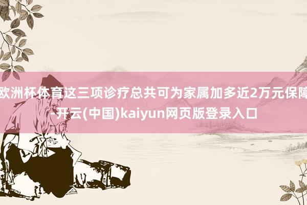 欧洲杯体育这三项诊疗总共可为家属加多近2万元保障-开云(中国)kaiyun网页版登录入口