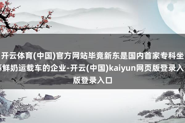 开云体育(中国)官方网站毕竟新东是国内首家专科坐蓐鲜奶运载车的企业-开云(中国)kaiyun网页版登录入口