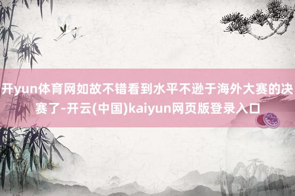 开yun体育网如故不错看到水平不逊于海外大赛的决赛了-开云(中国)kaiyun网页版登录入口