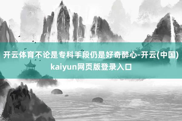 开云体育不论是专科手段仍是好奇醉心-开云(中国)kaiyun网页版登录入口