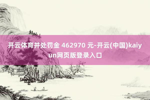 开云体育并处罚金 462970 元-开云(中国)kaiyun网页版登录入口