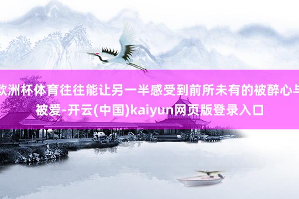 欧洲杯体育往往能让另一半感受到前所未有的被醉心与被爱-开云(中国)kaiyun网页版登录入口