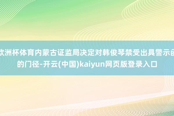欧洲杯体育内蒙古证监局决定对韩俊琴禁受出具警示函的门径-开云(中国)kaiyun网页版登录入口