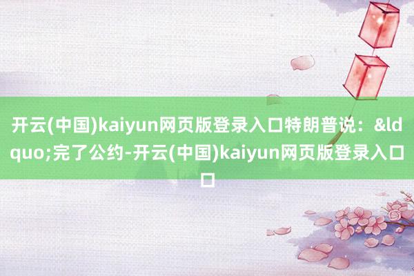 开云(中国)kaiyun网页版登录入口特朗普说：&ldquo;完了公约-开云(中国)kaiyun网页版登录入口
