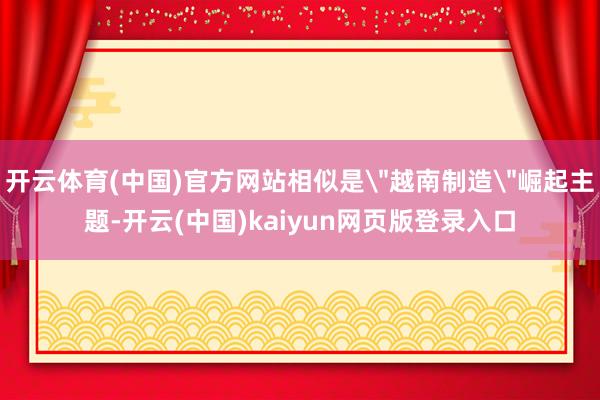 开云体育(中国)官方网站相似是＂越南制造＂崛起主题-开云(中国)kaiyun网页版登录入口