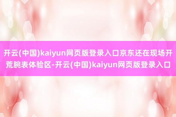 开云(中国)kaiyun网页版登录入口京东还在现场开荒腕表体验区-开云(中国)kaiyun网页版登录入口