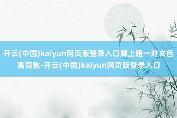 开云(中国)kaiyun网页版登录入口脚上蹬一对玄色高筒靴-开云(中国)kaiyun网页版登录入口