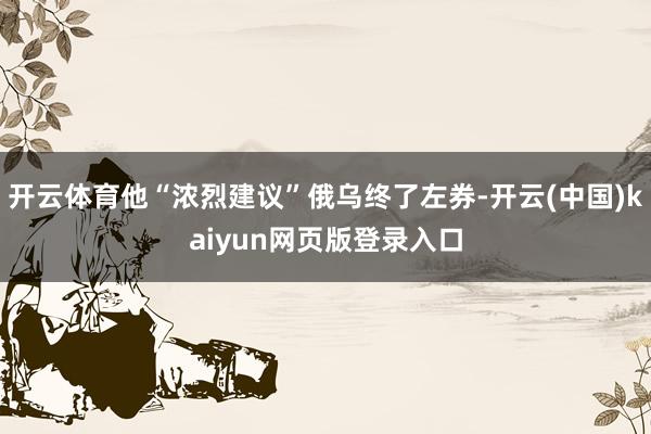 开云体育他“浓烈建议”俄乌终了左券-开云(中国)kaiyun网页版登录入口