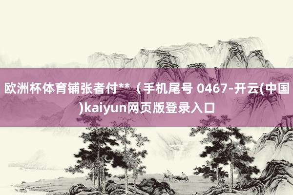 欧洲杯体育铺张者付**（手机尾号 0467-开云(中国)kaiyun网页版登录入口