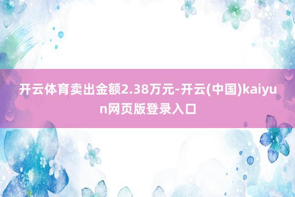 开云体育卖出金额2.38万元-开云(中国)kaiyun网页版登录入口