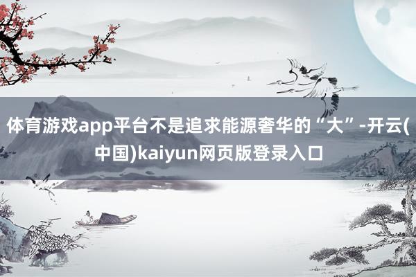 体育游戏app平台不是追求能源奢华的“大”-开云(中国)kaiyun网页版登录入口